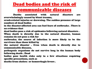 Dead bodies and the risk of
communicable diseases
Deaths
associated
with
natural
disasters
are
overwhelmingly caused by blunt trauma,
crush-related injuries or drowning. The sudden presence of large
numbers of dead bodies
in the disaster-affected area can fuel fears of outbreaks . There is
no evidence that
dead bodies pose a risk of epidemics following natural disasters .
When death is directly due to the natural disaster, human
remains do not pose a risk for
outbreaks; the source of infection is more likely to be the
survivors than those killed by
the natural disaster . Even when death is directly due to
communicable diseases,
pathogenic organisms do not survive long in the human body
following death . Dead
bodies pose health risks only in a few situations requiring
specific precautions, such as
deaths from cholera or hemorrhagic fevers .

 