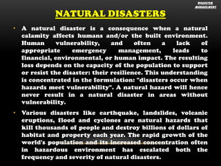 NATURAL DISASTERS

DISASTER
MANAGEMENT

• A natural disaster is a consequence when a natural
calamity affects humans and/or the built environment.
Human
vulnerability,
and
often
a
lack
of
appropriate
emergency
management,
leads
to
financial, environmental, or human impact. The resulting
loss depends on the capacity of the population to support
or resist the disaster: their resilience. This understanding
is concentrated in the formulation: "disasters occur when
hazards meet vulnerability". A natural hazard will hence
never result in a natural disaster in areas without
vulnerability.
• Various disasters like earthquake, landslides, volcanic
eruptions, flood and cyclones are natural hazards that
kill thousands of people and destroy billions of dollars of
habitat and property each year. The rapid growth of the
world's population and its increased concentration often
in hazardous environment has escalated both the
frequency and severity of natural disasters.

 