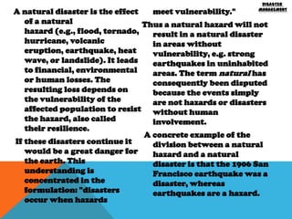 DISASTER
MANAGEMENT

A natural disaster is the effect
meet vulnerability."
of a natural
Thus a natural hazard will not
hazard (e.g., flood, tornado,
result in a natural disaster
hurricane, volcanic
in areas without
eruption, earthquake, heat
vulnerability, e.g. strong
wave, or landslide). It leads
earthquakes in uninhabited
to financial, environmental
areas. The term natural has
or human losses. The
consequently been disputed
resulting loss depends on
because the events simply
the vulnerability of the
are not hazards or disasters
affected population to resist without human
the hazard, also called
involvement.
their resilience.
A concrete example of the
If these disasters continue it
division between a natural
would be a great danger for
hazard and a natural
the earth. This
disaster is that the 1906 San
understanding is
Francisco earthquake was a
concentrated in the
disaster, whereas
formulation: "disasters
earthquakes are a hazard.
occur when hazards

 