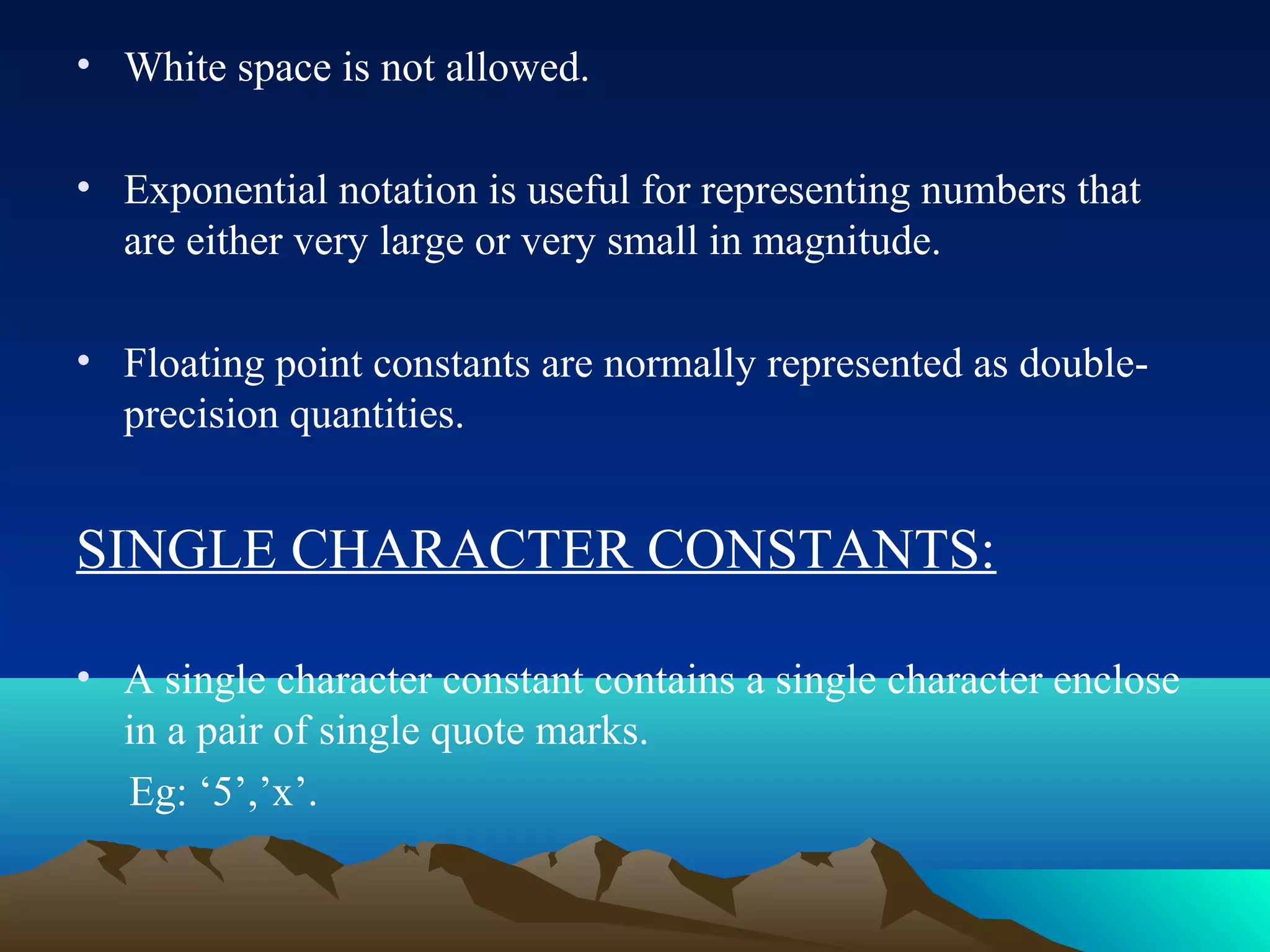 • White space is not allowed.
• Exponential notation is useful for representing numbers that
are either very large or very small in magnitude.
• Floating point constants are normally represented as doubleprecision quantities.

SINGLE CHARACTER CONSTANTS:
• A single character constant contains a single character enclose
in a pair of single quote marks.
Eg: ‘5’,’x’.

 