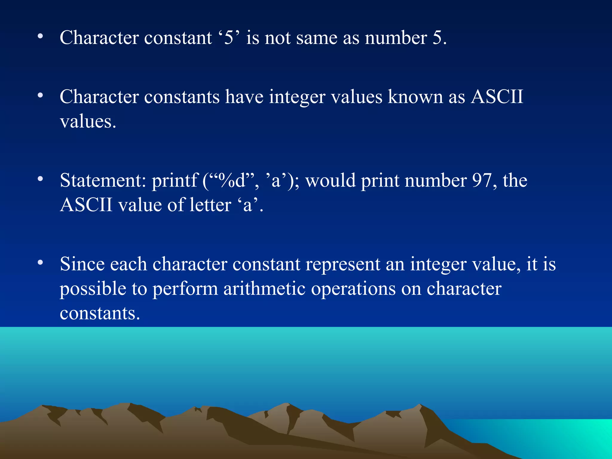 • Character constant ‘5’ is not same as number 5.
• Character constants have integer values known as ASCII
values.
• Statement: printf (“%d”, ’a’); would print number 97, the
ASCII value of letter ‘a’.
• Since each character constant represent an integer value, it is
possible to perform arithmetic operations on character
constants.

 