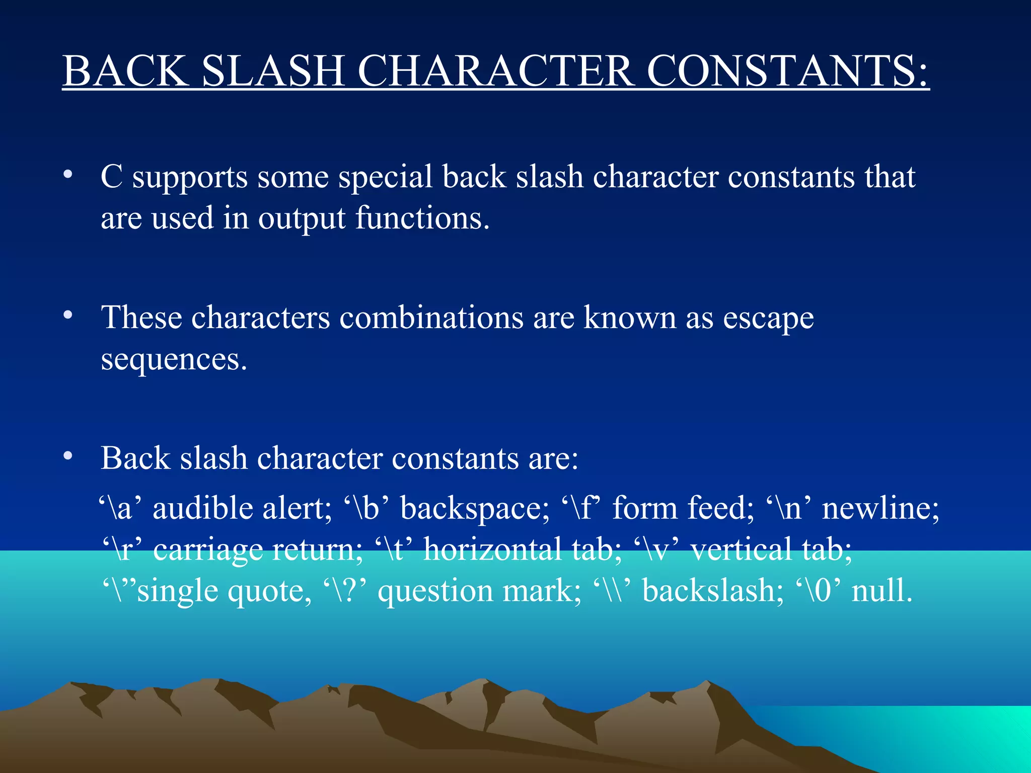 BACK SLASH CHARACTER CONSTANTS:
• C supports some special back slash character constants that
are used in output functions.
• These characters combinations are known as escape
sequences.
• Back slash character constants are:
‘a’ audible alert; ‘b’ backspace; ‘f’ form feed; ‘n’ newline;
‘r’ carriage return; ‘t’ horizontal tab; ‘v’ vertical tab;
‘”single quote, ‘?’ question mark; ‘’ backslash; ‘0’ null.

 