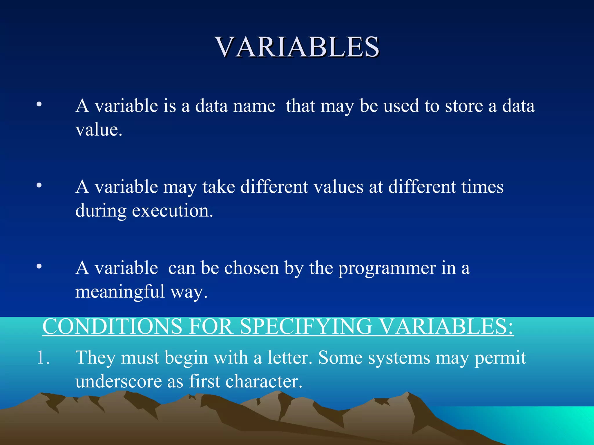 VARIABLES
•

A variable is a data name that may be used to store a data
value.

•

A variable may take different values at different times
during execution.

•

A variable can be chosen by the programmer in a
meaningful way.

CONDITIONS FOR SPECIFYING VARIABLES:
1.

They must begin with a letter. Some systems may permit
underscore as first character.

 