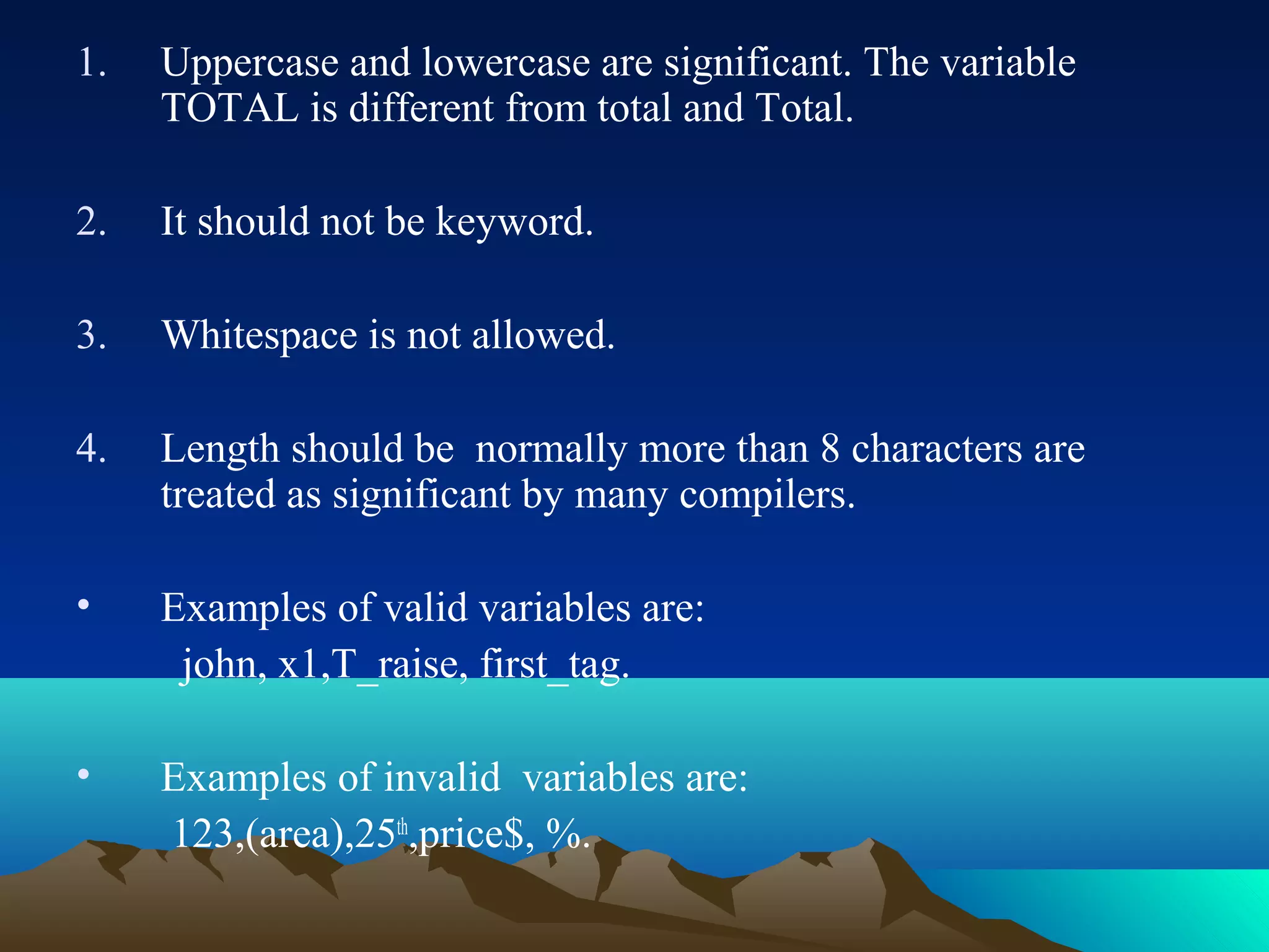 1.

Uppercase and lowercase are significant. The variable
TOTAL is different from total and Total.

2.

It should not be keyword.

3.

Whitespace is not allowed.

4.

Length should be normally more than 8 characters are
treated as significant by many compilers.

•

Examples of valid variables are:
john, x1,T_raise, first_tag.

•

Examples of invalid variables are:
123,(area),25th,price$, %.

 