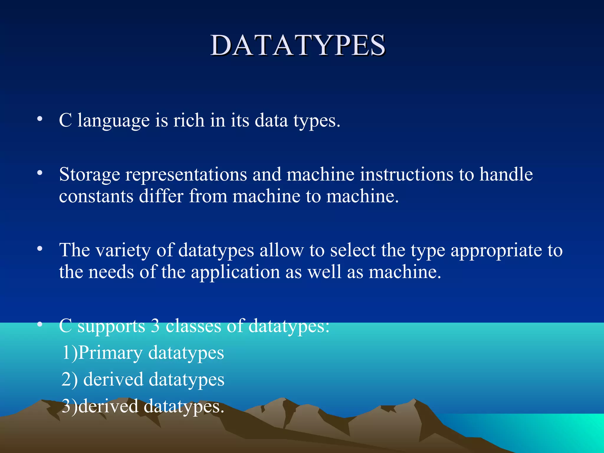 DATATYPES
• C language is rich in its data types.
• Storage representations and machine instructions to handle
constants differ from machine to machine.
• The variety of datatypes allow to select the type appropriate to
the needs of the application as well as machine.
• C supports 3 classes of datatypes:
1)Primary datatypes
2) derived datatypes
3)derived datatypes.

 