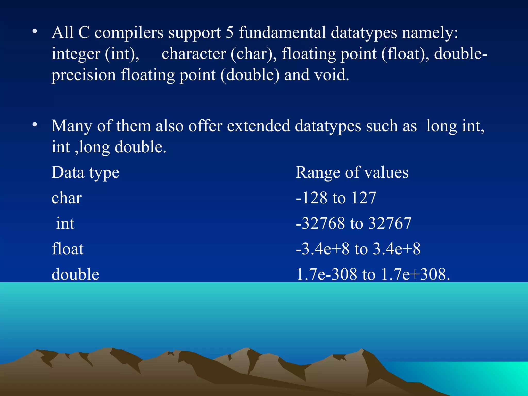 • All C compilers support 5 fundamental datatypes namely:
integer (int), character (char), floating point (float), doubleprecision floating point (double) and void.
• Many of them also offer extended datatypes such as long int,
int ,long double.
Data type
Range of values
char
-128 to 127
int
-32768 to 32767
float
-3.4e+8 to 3.4e+8
double
1.7e-308 to 1.7e+308.

 