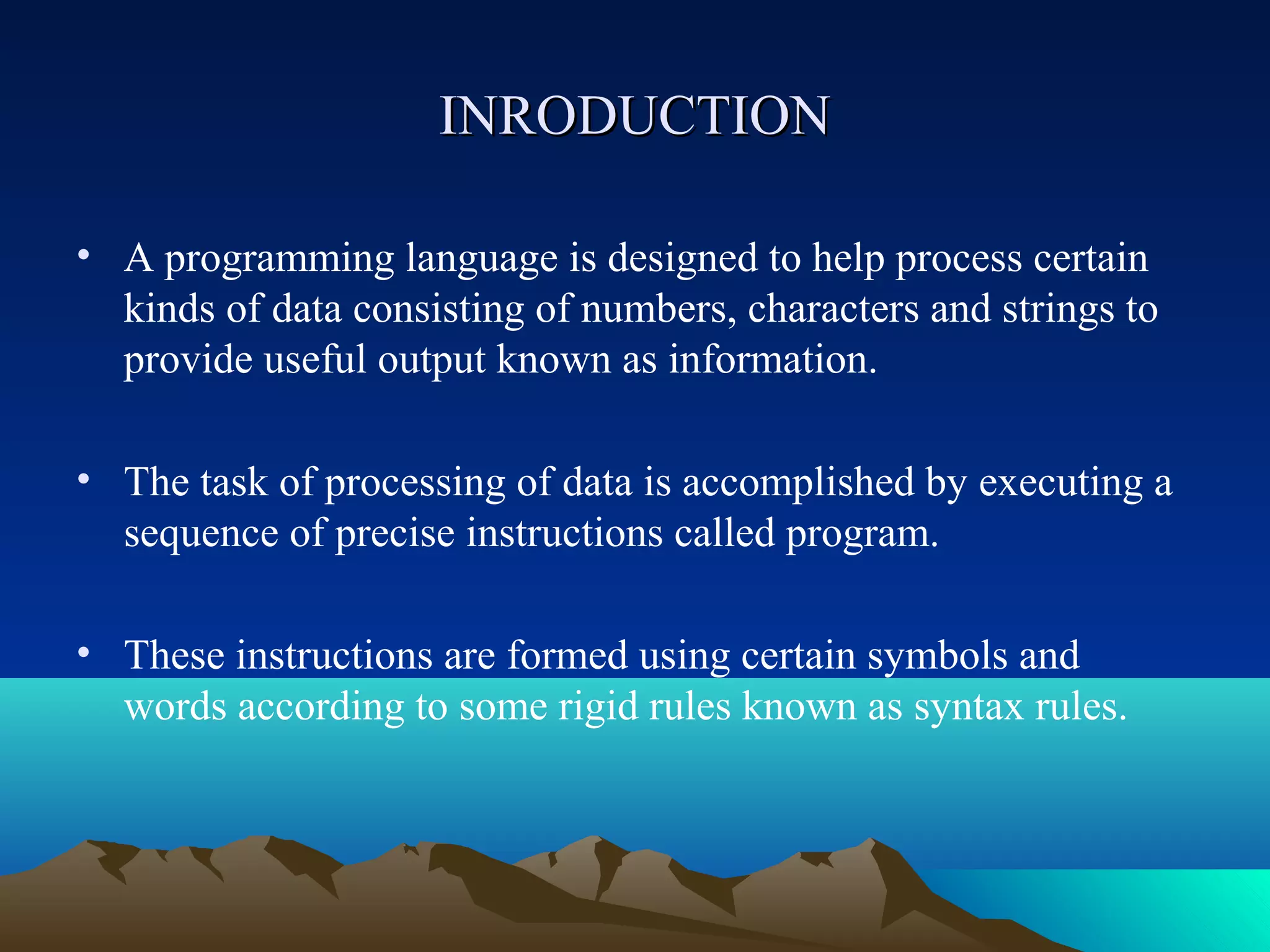 INRODUCTION
• A programming language is designed to help process certain
kinds of data consisting of numbers, characters and strings to
provide useful output known as information.
• The task of processing of data is accomplished by executing a
sequence of precise instructions called program.
• These instructions are formed using certain symbols and
words according to some rigid rules known as syntax rules.

 
