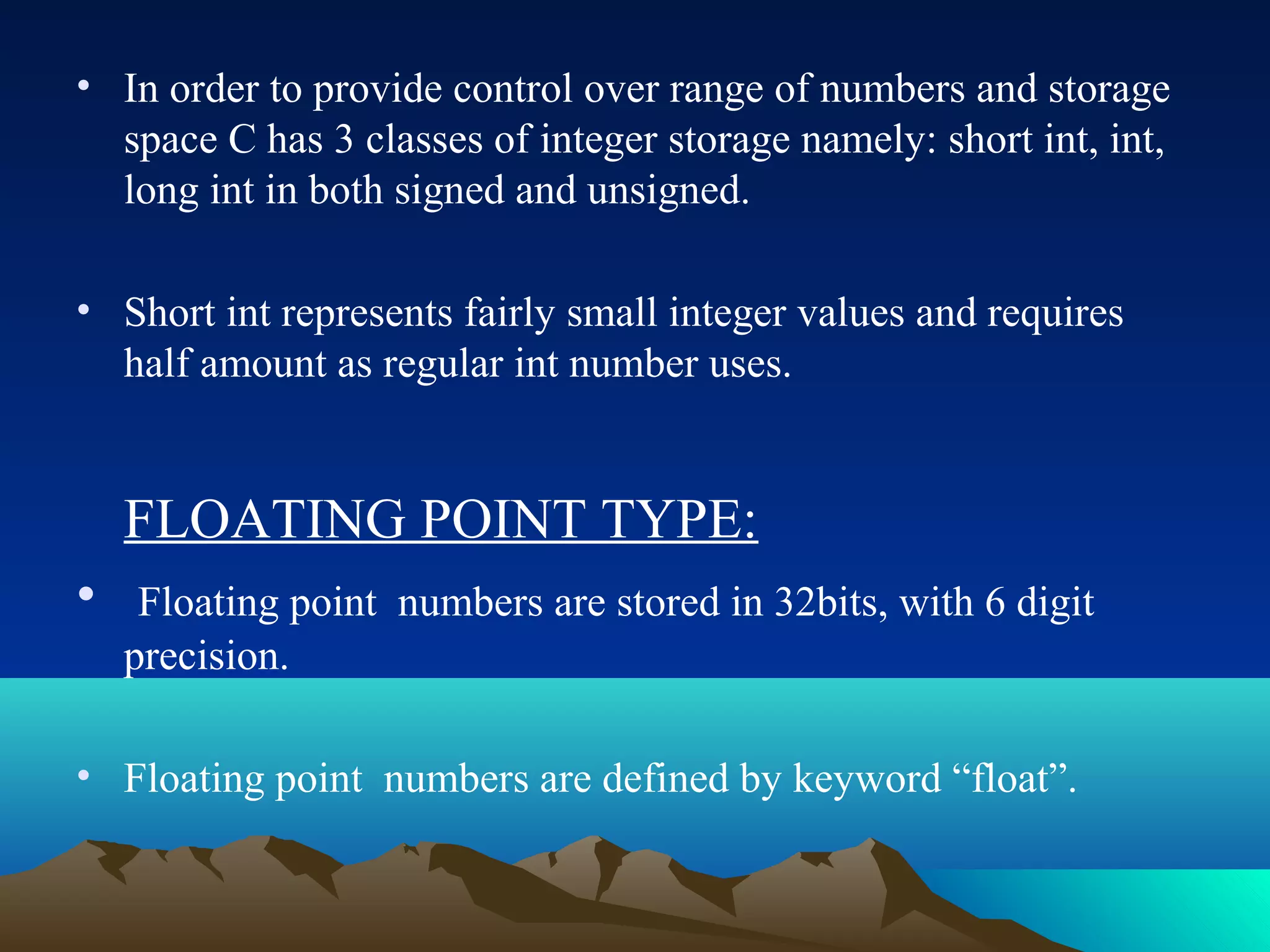 • In order to provide control over range of numbers and storage
space C has 3 classes of integer storage namely: short int, int,
long int in both signed and unsigned.
• Short int represents fairly small integer values and requires
half amount as regular int number uses.

FLOATING POINT TYPE:
•

Floating point numbers are stored in 32bits, with 6 digit
precision.

• Floating point numbers are defined by keyword “float”.

 
