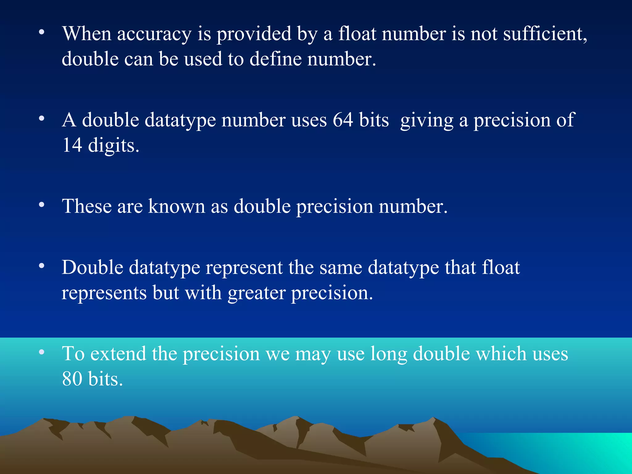 • When accuracy is provided by a float number is not sufficient,
double can be used to define number.
• A double datatype number uses 64 bits giving a precision of
14 digits.
• These are known as double precision number.
• Double datatype represent the same datatype that float
represents but with greater precision.
• To extend the precision we may use long double which uses
80 bits.

 