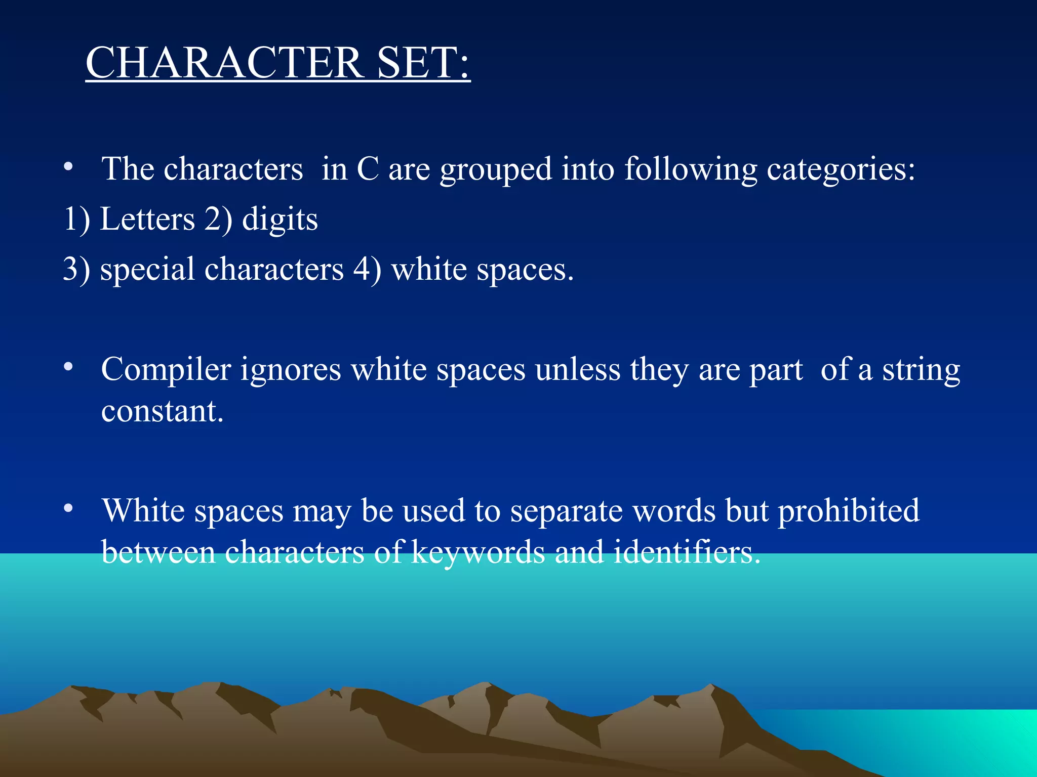 CHARACTER SET:
• The characters in C are grouped into following categories:
1) Letters 2) digits
3) special characters 4) white spaces.
• Compiler ignores white spaces unless they are part of a string
constant.
• White spaces may be used to separate words but prohibited
between characters of keywords and identifiers.

 
