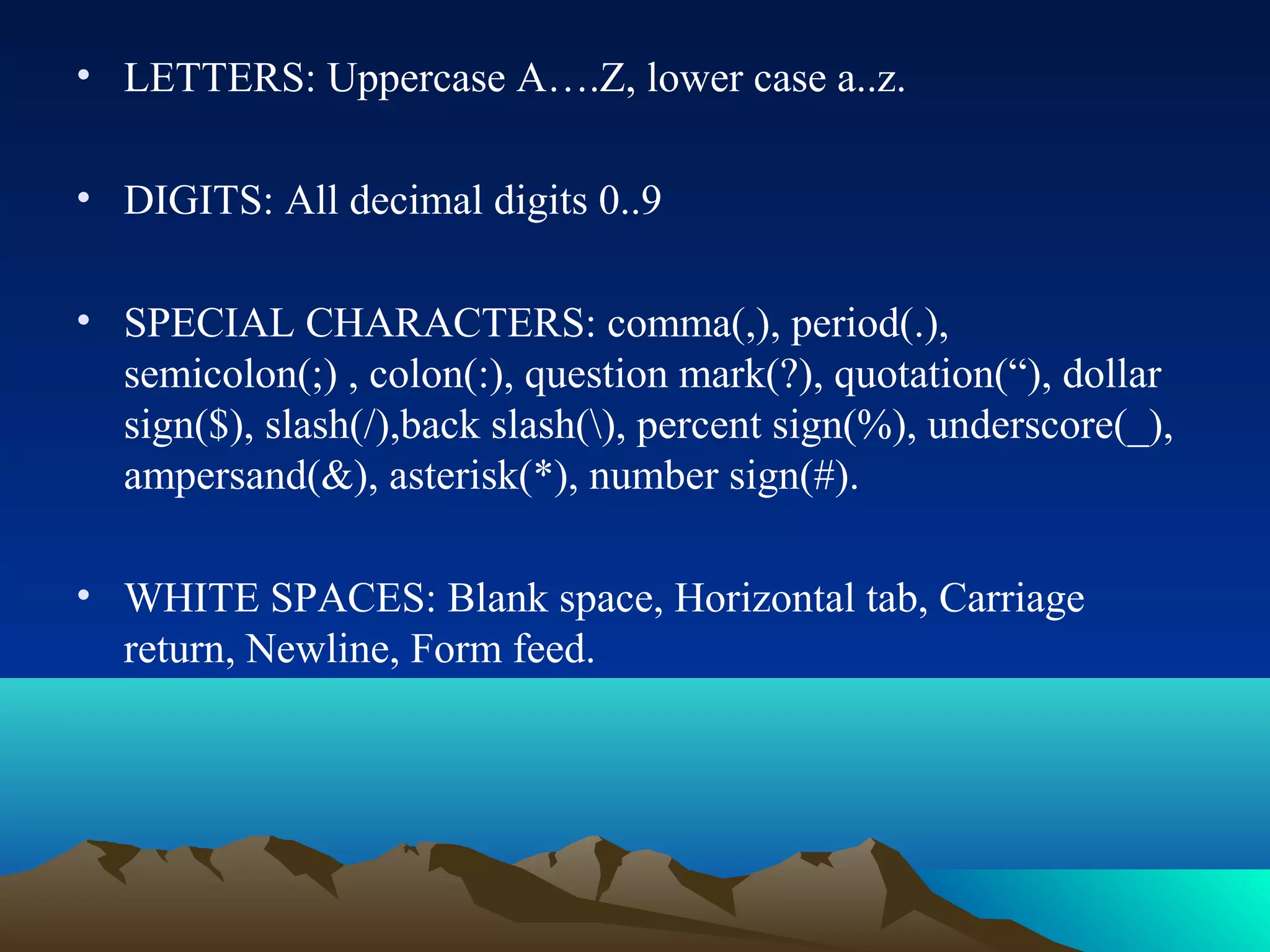• LETTERS: Uppercase A….Z, lower case a..z.
• DIGITS: All decimal digits 0..9
• SPECIAL CHARACTERS: comma(,), period(.),
semicolon(;) , colon(:), question mark(?), quotation(“), dollar
sign($), slash(/),back slash(), percent sign(%), underscore(_),
ampersand(&), asterisk(*), number sign(#).
• WHITE SPACES: Blank space, Horizontal tab, Carriage
return, Newline, Form feed.

 