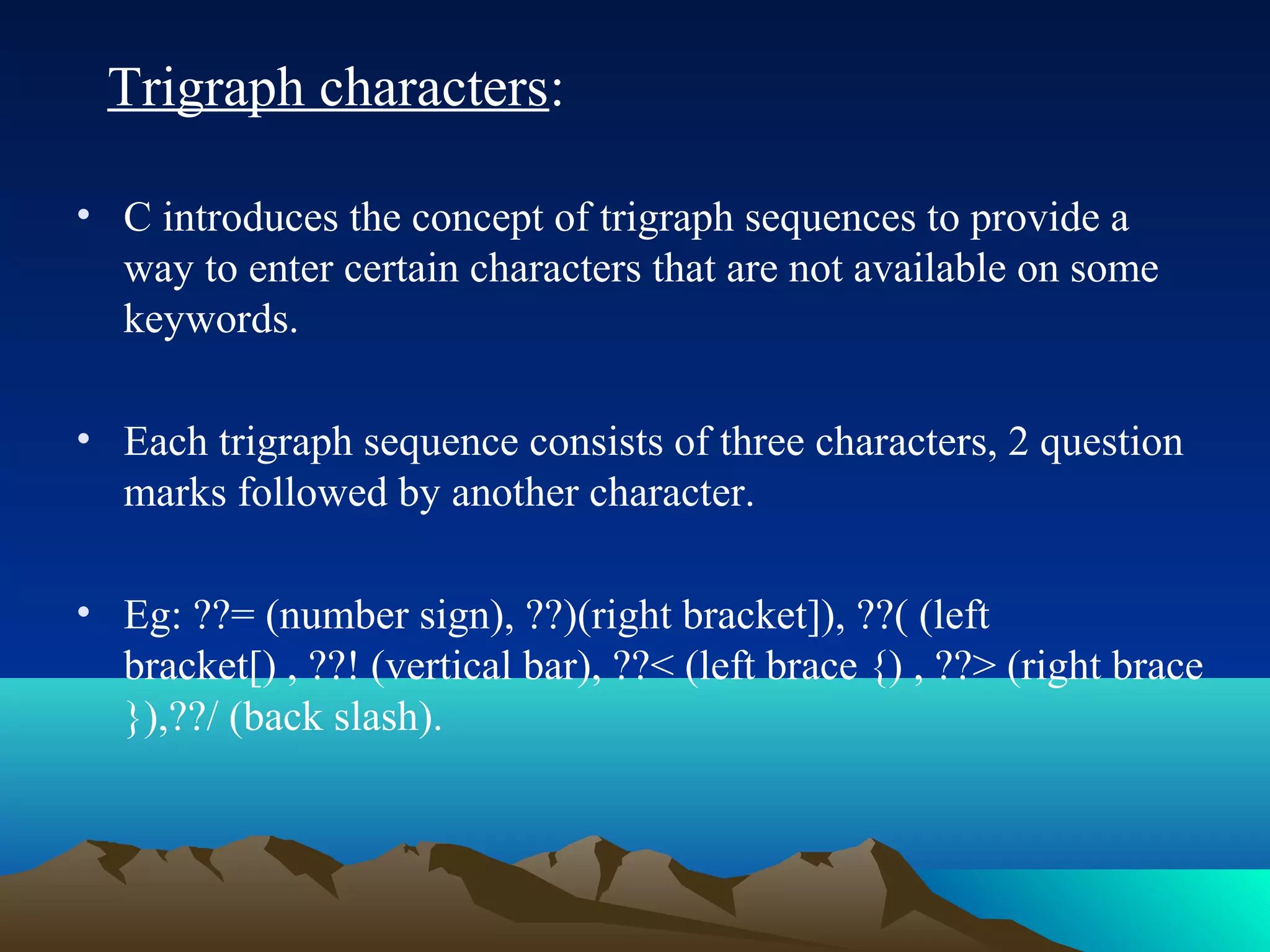 Trigraph characters:
• C introduces the concept of trigraph sequences to provide a
way to enter certain characters that are not available on some
keywords.
• Each trigraph sequence consists of three characters, 2 question
marks followed by another character.
• Eg: ??= (number sign), ??)(right bracket]), ??( (left
bracket[) , ??! (vertical bar), ??< (left brace {) , ??> (right brace
}),??/ (back slash).

 