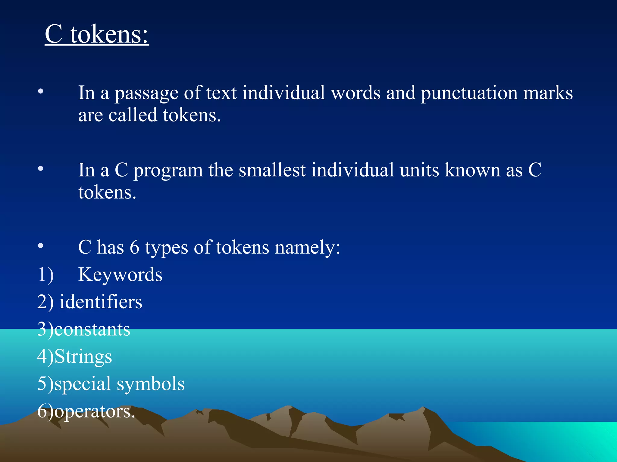 C tokens:
•

In a passage of text individual words and punctuation marks
are called tokens.

•

In a C program the smallest individual units known as C
tokens.

•
C has 6 types of tokens namely:
1) Keywords
2) identifiers
3)constants
4)Strings
5)special symbols
6)operators.

 