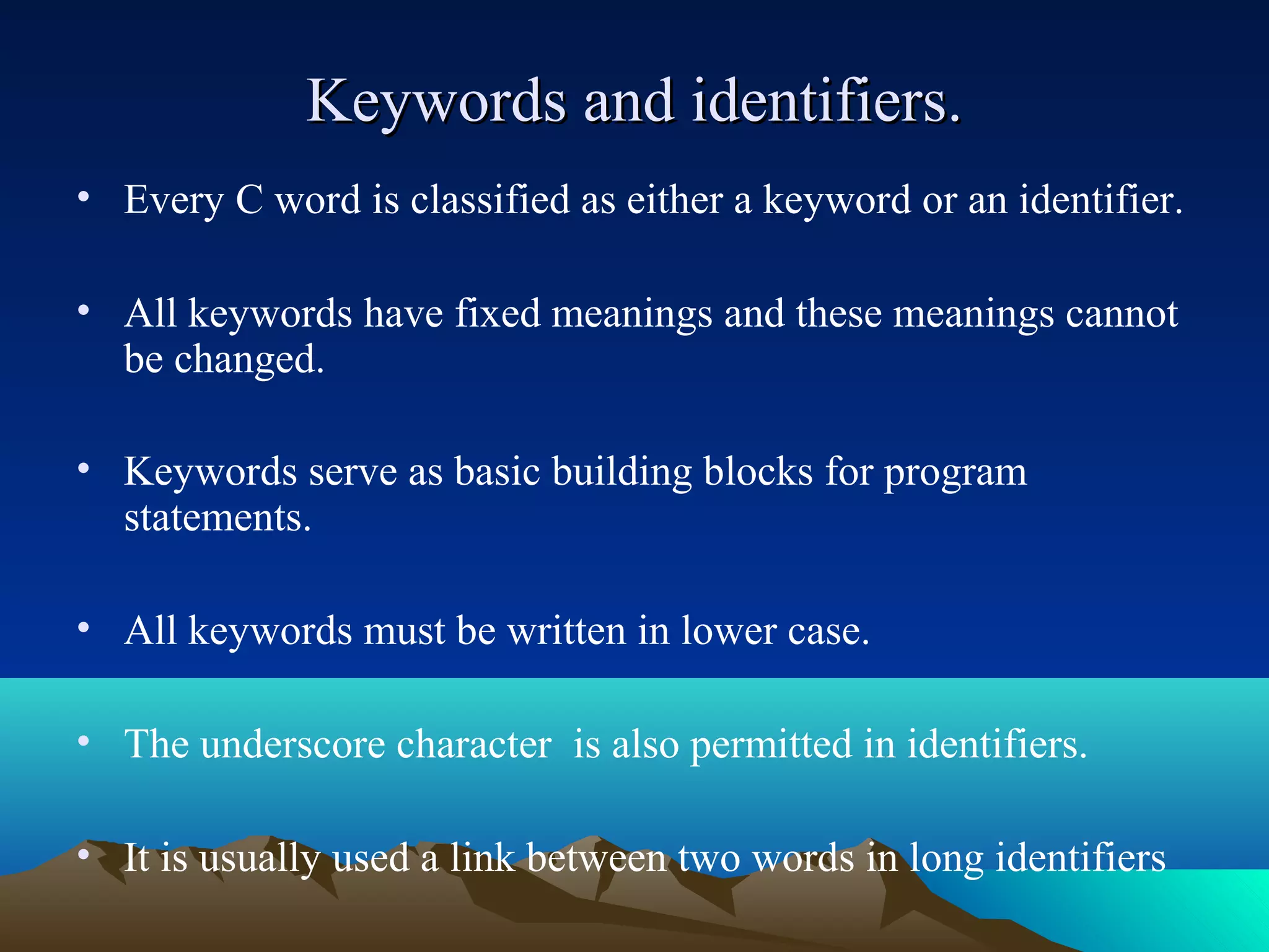 Keywords and identifiers.
• Every C word is classified as either a keyword or an identifier.
• All keywords have fixed meanings and these meanings cannot
be changed.
• Keywords serve as basic building blocks for program
statements.
• All keywords must be written in lower case.
• The underscore character is also permitted in identifiers.
• It is usually used a link between two words in long identifiers

 