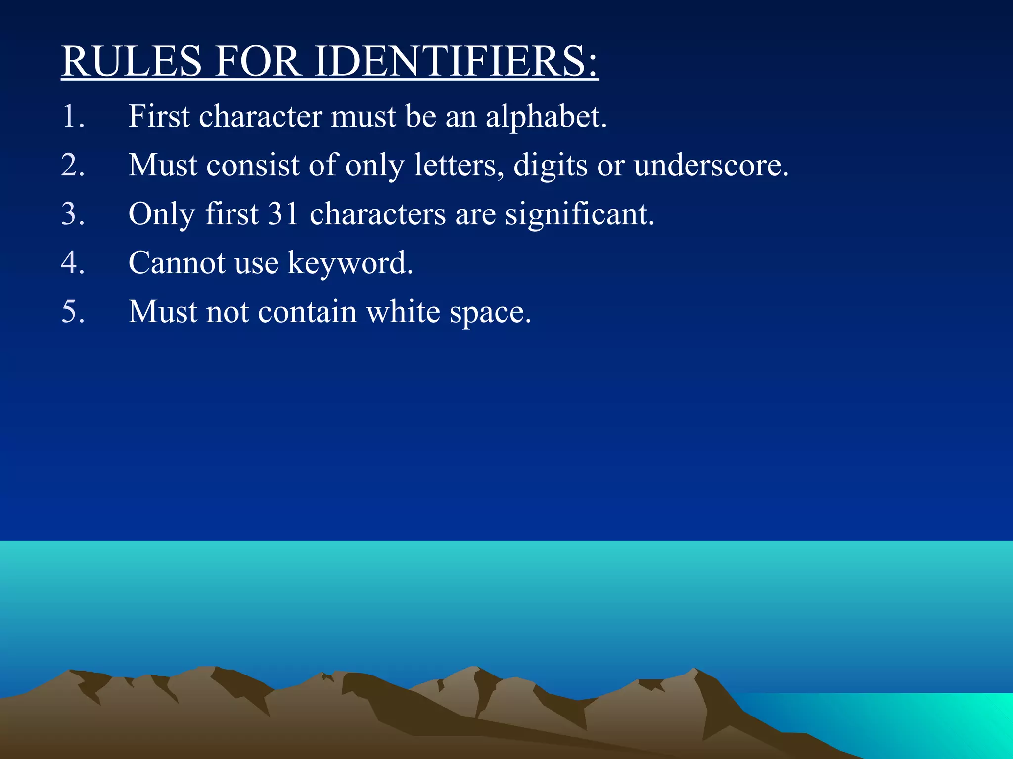 RULES FOR IDENTIFIERS:
1.
2.
3.
4.
5.

First character must be an alphabet.
Must consist of only letters, digits or underscore.
Only first 31 characters are significant.
Cannot use keyword.
Must not contain white space.

 