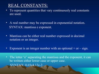 REAL CONSTANTS:
• To represent quantities that vary continuously real constants
are used.
• A real number may be expressed in exponential notation.
SYNTAX: mantissa e exponent.
• Mantissa can be either real number expressed in decimal
notation or an integer.
• Exponent is an integer number with an optional + or – sign.
• The letter ‘e’ separating the mantissa and the exponent, it can
be written either lower case or upper case.
SYNTAX: 0.65e4,12e-2.

 