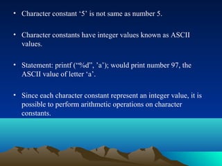 • Character constant ‘5’ is not same as number 5.
• Character constants have integer values known as ASCII
values.
• Statement: printf (“%d”, ’a’); would print number 97, the
ASCII value of letter ‘a’.
• Since each character constant represent an integer value, it is
possible to perform arithmetic operations on character
constants.

 