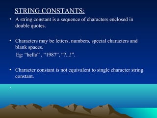 STRING CONSTANTS:
• A string constant is a sequence of characters enclosed in
double quotes.
• Characters may be letters, numbers, special characters and
blank spaces.
Eg: “hello” , “1987”, “?...!”.
• Character constant is not equivalent to single character string
constant.

.

 