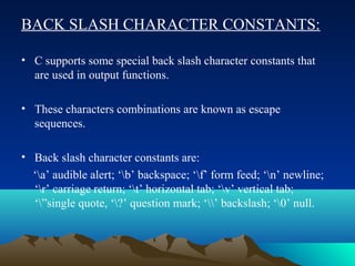 BACK SLASH CHARACTER CONSTANTS:
• C supports some special back slash character constants that
are used in output functions.
• These characters combinations are known as escape
sequences.
• Back slash character constants are:
‘a’ audible alert; ‘b’ backspace; ‘f’ form feed; ‘n’ newline;
‘r’ carriage return; ‘t’ horizontal tab; ‘v’ vertical tab;
‘”single quote, ‘?’ question mark; ‘’ backslash; ‘0’ null.

 