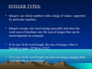 INTEGER TYPES:
• Integers are whole numbers with a range of values supported
by particular machine.
• Integers occupy one word storage generally and since the
word sizes of machine vary the size of integer that can be
stored depends on computer.
• If we use 16-bit word length, the size of integer value is
limited to range -32768 to 32767.
• If we use 32-bit word length can store an integer ranging from
-2147483648 to 2147483647.

 