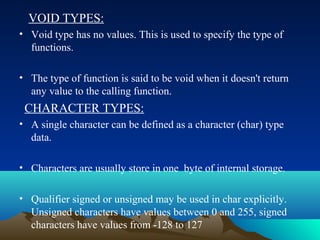 VOID TYPES:
• Void type has no values. This is used to specify the type of
functions.
• The type of function is said to be void when it doesn't return
any value to the calling function.

CHARACTER TYPES:
• A single character can be defined as a character (char) type
data.
• Characters are usually store in one byte of internal storage.
• Qualifier signed or unsigned may be used in char explicitly.
Unsigned characters have values between 0 and 255, signed
characters have values from -128 to 127

 