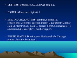 • LETTERS: Uppercase A….Z, lower case a..z.
• DIGITS: All decimal digits 0..9
• SPECIAL CHARACTERS: comma(,), period(.),
semicolon(;) , colon(:), question mark(?), quotation(“), dollar
sign($), slash(/),back slash(), percent sign(%), underscore(_),
ampersand(&), asterisk(*), number sign(#).
• WHITE SPACES: Blank space, Horizontal tab, Carriage
return, Newline, Form feed.

 