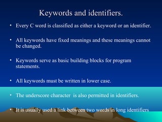 Keywords and identifiers.
• Every C word is classified as either a keyword or an identifier.
• All keywords have fixed meanings and these meanings cannot
be changed.
• Keywords serve as basic building blocks for program
statements.
• All keywords must be written in lower case.
• The underscore character is also permitted in identifiers.
• It is usually used a link between two words in long identifiers

 