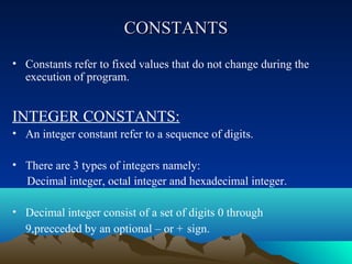 CONSTANTS
• Constants refer to fixed values that do not change during the
execution of program.

INTEGER CONSTANTS:
• An integer constant refer to a sequence of digits.
• There are 3 types of integers namely:
Decimal integer, octal integer and hexadecimal integer.
• Decimal integer consist of a set of digits 0 through
9,precceded by an optional – or + sign.

 