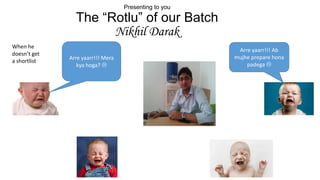 Presenting to you

The “Rotlu” of our Batch
Nikhil Darak
When he
doesn’t get
a shortlist

Arre yaarr!!! Mera
kya hoga? 

Arre yaarr!!! Ab
mujhe prepare hona
padega 

 