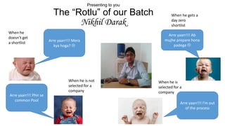 Presenting to you

The “Rotlu” of our Batch
Nikhil Darak
When he
doesn’t get
a shortlist

Arre yaarr!!! Mera
kya hoga? 

When he is not
selected for a
company
Arre yaarr!!! Phir se
common Pool

When he gets a
day zero
shortlist
Arre yaarr!!! Ab
mujhe prepare hona
padega 

When he is
selected for a
company

Arre yaarr!!! I’m out
of the process

 