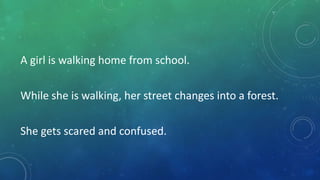 A girl is walking home from school.

While she is walking, her street changes into a forest.
She gets scared and confused.

 