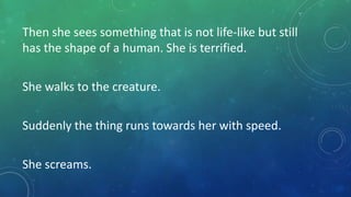 Then she sees something that is not life-like but still
has the shape of a human. She is terrified.
She walks to the creature.
Suddenly the thing runs towards her with speed.
She screams.

 
