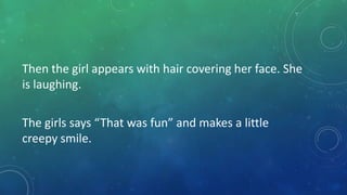 Then the girl appears with hair covering her face. She
is laughing.
The girls says “That was fun” and makes a little
creepy smile.

 