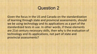 Question 2
Given the focus in the US and Canada on the standardization
of learning through state and provincial assessments, should
we be using technology and its applications as a part of the
standardized tests in use. In other words, if these elements
are 21st century necessary skills, then why is the evaluation of
technology and its applications, not part of state and
provincial assessments?

 