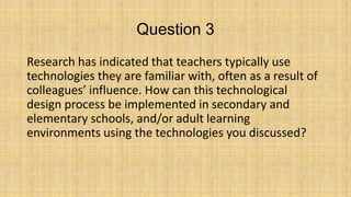 Question 3
Research has indicated that teachers typically use
technologies they are familiar with, often as a result of
colleagues’ influence. How can this technological
design process be implemented in secondary and
elementary schools, and/or adult learning
environments using the technologies you discussed?

 