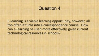 Question 4
E-learning is a viable learning opportunity, however, all
too often it turns into a correspondence course. How
can e-learning be used more effectively, given current
technological resources in schools?

 