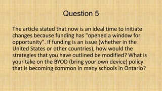 Question 5
The article stated that now is an ideal time to initiate
changes because funding has "opened a window for
opportunity". If funding is an issue (whether in the
United States or other countries), how would the
strategies that you have outlined be modified? What is
your take on the BYOD (bring your own device) policy
that is becoming common in many schools in Ontario?

 