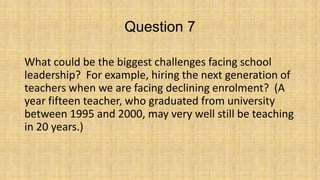 Question 7
What could be the biggest challenges facing school
leadership? For example, hiring the next generation of
teachers when we are facing declining enrolment? (A
year fifteen teacher, who graduated from university
between 1995 and 2000, may very well still be teaching
in 20 years.)

 