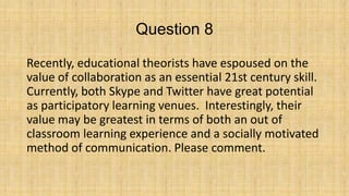 Question 8
Recently, educational theorists have espoused on the
value of collaboration as an essential 21st century skill.
Currently, both Skype and Twitter have great potential
as participatory learning venues. Interestingly, their
value may be greatest in terms of both an out of
classroom learning experience and a socially motivated
method of communication. Please comment.

 