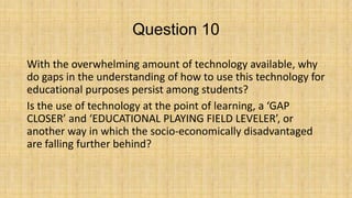 Question 10
With the overwhelming amount of technology available, why
do gaps in the understanding of how to use this technology for
educational purposes persist among students?
Is the use of technology at the point of learning, a ‘GAP
CLOSER’ and ‘EDUCATIONAL PLAYING FIELD LEVELER’, or
another way in which the socio-economically disadvantaged
are falling further behind?

 