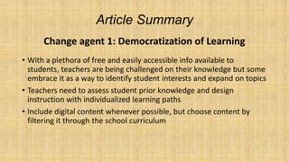 Article Summary
Change agent 1: Democratization of Learning
• With a plethora of free and easily accessible info available to
students, teachers are being challenged on their knowledge but some
embrace it as a way to identify student interests and expand on topics
• Teachers need to assess student prior knowledge and design
instruction with individualized learning paths
• Include digital content whenever possible, but choose content by
filtering it through the school curriculum

 