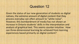 Question 12
Given the status of our new generation of students as digital
natives, the extreme amount of digital content that they
process everyday can often amount to "white noise".
However, this bombardment of media has not shown an
increase in Ontario students' skills in the interpretation and
analysis of graphical text. This seems counter-intuitive. How
can three-dimensional learning be achieved from learning
experiences based primarily on digital content?

 