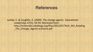 References
Lemke, C. & Coughlin, E. (2009). The change agents. Educational
Leadership, 67(1), 54-59. Retrieved from:
http://mrborden.edublogs.org/files/2012/07/Tech_M3_Reading
_The_Change_Agents-w1hzma.pdf

 