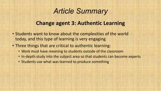 Article Summary
Change agent 3: Authentic Learning
• Students want to know about the complexities of the world
today, and this type of learning is very engaging
• Three things that are critical to authentic learning:
• Work must have meaning to students outside of the classroom
• In-depth study into the subject area so that students can become experts
• Students use what was learned to produce something

 