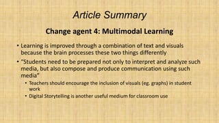 Article Summary
Change agent 4: Multimodal Learning
• Learning is improved through a combination of text and visuals
because the brain processes these two things differently
• “Students need to be prepared not only to interpret and analyze such
media, but also compose and produce communication using such
media”
• Teachers should encourage the inclusion of visuals (eg. graphs) in student
work
• Digital Storytelling is another useful medium for classroom use

 