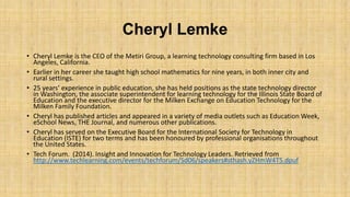 Cheryl Lemke
• Cheryl Lemke is the CEO of the Metiri Group, a learning technology consulting firm based in Los
Angeles, California.
• Earlier in her career she taught high school mathematics for nine years, in both inner city and
rural settings.
• 25 years’ experience in public education, she has held positions as the state technology director
in Washington, the associate superintendent for learning technology for the Illinois State Board of
Education and the executive director for the Milken Exchange on Education Technology for the
Milken Family Foundation.
• Cheryl has published articles and appeared in a variety of media outlets such as Education Week,
eSchool News, THE Journal, and numerous other publications.
• Cheryl has served on the Executive Board for the International Society for Technology in
Education (ISTE) for two terms and has been honoured by professional organisations throughout
the United States.
• Tech Forum. (2014). Insight and Innovation for Technology Leaders. Retrieved from
http://www.techlearning.com/events/techforum/Sd06/speakers#sthash.yZHmW4T5.dpuf

 