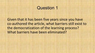 Question 1
Given that it has been five years since you have
co-authored the article, what barriers still exist to
the democratization of the learning process?
What barriers have been eliminated?

 