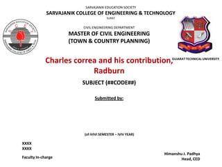 SARVAJANIK EDUCATION SOCIETY

SARVAJANIK COLLEGE OF ENGINEERING & TECHNOLOGY
SURAT

CIVIL ENGINEERING DEPARTMENT

MASTER OF CIVIL ENGINEERING
(TOWN & COUNTRY PLANNING)

Charles correa and his contribution,
Radburn

GUJARAT TECHNICAL UNIVERSITY

SUBJECT (##CODE##)
Submitted by:

(of IVIVI SEMESTER – IVIV YEAR)

XXXX
XXXX
Faculty In-charge

Himanshu J. Padhya
Head, CED

 
