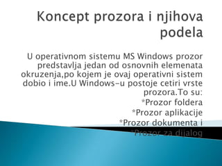 U operativnom sistemu MS Windows prozor
predstavlja jedan od osnovnih elemenata
okruzenja,po kojem je ovaj operativni sistem
dobio i ime.U Windows-u postoje cetiri vrste
prozora.To su:
*Prozor foldera
*Prozor aplikacije
*Prozor dokumenta i
*Prozor za dijalog

 