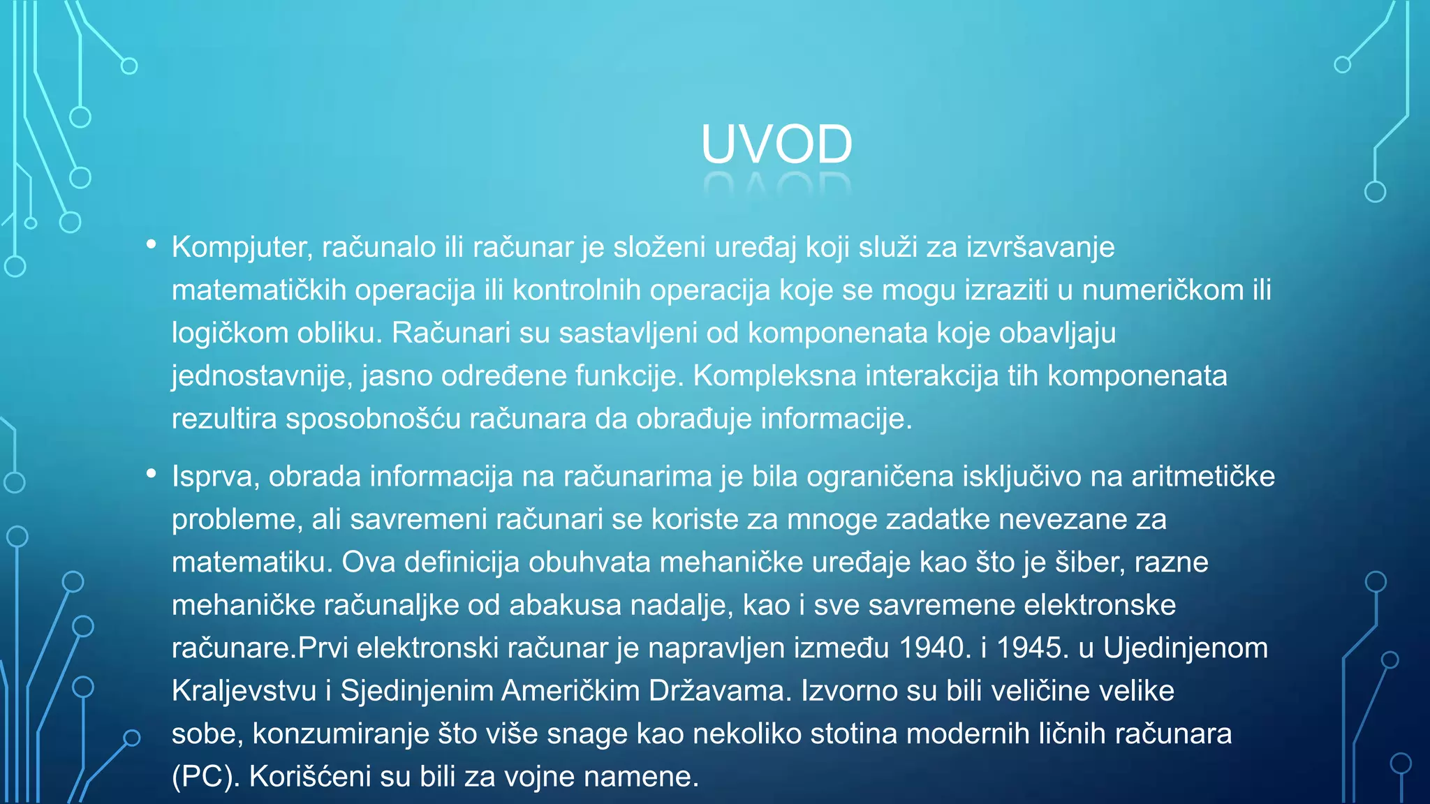 UVOD
• Kompjuter, računalo ili računar je složeni ureĎaj koji služi za izvršavanje
matematičkih operacija ili kontrolnih operacija koje se mogu izraziti u numeričkom ili
logičkom obliku. Računari su sastavljeni od komponenata koje obavljaju
jednostavnije, jasno odreĎene funkcije. Kompleksna interakcija tih komponenata
rezultira sposobnošću računara da obraĎuje informacije.

• Isprva, obrada informacija na računarima je bila ograničena isključivo na aritmetičke
probleme, ali savremeni računari se koriste za mnoge zadatke nevezane za
matematiku. Ova definicija obuhvata mehaničke ureĎaje kao što je šiber, razne
mehaničke računaljke od abakusa nadalje, kao i sve savremene elektronske
računare.Prvi elektronski računar je napravljen izmeĎu 1940. i 1945. u Ujedinjenom
Kraljevstvu i Sjedinjenim Američkim Državama. Izvorno su bili veličine velike
sobe, konzumiranje što više snage kao nekoliko stotina modernih ličnih računara
(PC). Korišćeni su bili za vojne namene.

 